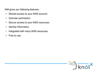 IAM gives you following features :
● Shared access to your AWS account.
● Granular permission.
● Secure access to your AWS resources.
● Identity Information.
● Integrated with many AWS resources.
● Free to use.
 