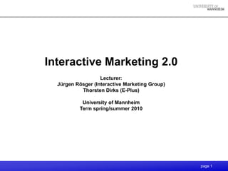 Interactive Marketing 2.0
                   Lecturer:
  Jürgen Rösger (Interactive Marketing Group)
           Thorsten Dirks (E-Plus)

           University of Mannheim
          Term spring/summer 2010




                                                page 1
 
