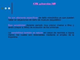 CPK yfracciónMB
• No son altamente específicas de daño miocárdico ya que pueden
hallar en situaciones de daño de músculo esquelético
• Baja sensibilidad durante período muy precoz (menor a 6hs) y
tardío (mayor a 36hs) de evolución de los síntomas
• La sensibilidad también se reduce en casos de necrosis e injuria
menor, los cuales son detectables mediante el empleo de la
troponina
 