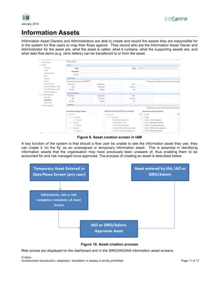 January 2014

Information Assets
Information Asset Owners and Administrators are able to create and record the assets they are responsible for
in the system for flow users to map their flows against. They record who are the Information Asset Owner and
Administrator for the asset are, what the asset is called, what it contains, what the supporting assets are, and
what data flow items (e.g. clinic letters) can be transferred to or from the asset.

Figure 9. Asset creation screen in IAM
A key function of the system is that should a flow user be unable to see the information asset they use, they
can create it ‘on the fly’ as an unassigned or temporary information asset. This is essential in identifying
information assets that the organisation may have previously been unaware of, thus enabling them to be
accounted for and risk managed once approved. The process of creating an asset is described below:

Figure 10. Asset creation process
Risk scores are displayed on the dashboard and in the SIRO/IAO/IAA information asset screens.
© Apira
Unauthorised reproduction, adaptation, translation or display is strictly prohibited.

Page 11 of 17

 