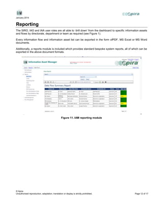 January 2014

Reporting
The SIRO, IAO and IAA user roles are all able to ‘drill down’ from the dashboard to specific information assets
and flows by directorate, department or team as required (see Figure 1).
Every information flow and information asset list can be exported in the form ofPDF, MS Excel or MS Word
documents.
Additionally, a reports module is included which provides standard bespoke system reports, all of which can be
exported in the above document formats.

Figure 11. IAM reporting module

© Apira
Unauthorised reproduction, adaptation, translation or display is strictly prohibited.

Page 12 of 17

 