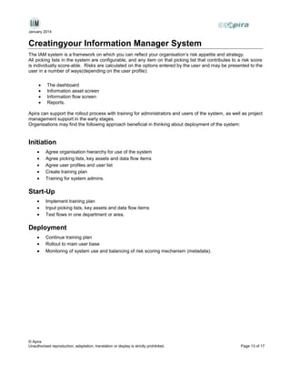 January 2014

Creatingyour Information Manager System
The IAM system is a framework on which you can reflect your organisation’s risk appetite and strategy.
All picking lists in the system are configurable, and any item on that picking list that contributes to a risk score
is individually score-able. Risks are calculated on the options entered by the user and may be presented to the
user in a number of ways(depending on the user profile):
The dashboard
Information asset screen
Information flow screen
Reports.
Apira can support the rollout process with training for administrators and users of the system, as well as project
management support in the early stages.
Organisations may find the following approach beneficial in thinking about deployment of the system:

Initiation
Agree organisation hierarchy for use of the system
Agree picking lists, key assets and data flow items
Agree user profiles and user list
Create training plan
Training for system admins.

Start-Up
Implement training plan
Input picking lists, key assets and data flow items
Test flows in one department or area.

Deployment
Continue training plan
Rollout to main user base
Monitoring of system use and balancing of risk scoring mechanism (metadata) .

© Apira
Unauthorised reproduction, adaptation, translation or display is strictly prohibited.

Page 13 of 17

 