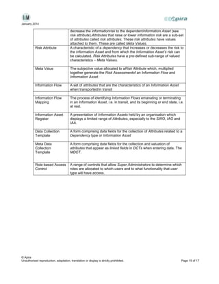 January 2014

Risk Attribute

decrease the informationrisk to the dependentInformation Asset (see
risk attribute).Attributes that raise or lower information risk are a sub-set
of attributes called risk attributes. These risk attributes have values
attached to them. These are called Meta Values.
A characteristic of a dependency that increases or decreases the risk to
the Information Asset and from which the Information Asset’s risk can
be calculated. Risk Attributes have a pre-defined sub-range of valued
characteristics – Meta Values.

Meta Value

The subjective value allocated to aRisk Attribute which, multiplied
together generate the Risk Assessmentof an Information Flow and
Information Asset.

Information Flow

A set of attributes that are the characteristics of an Information Asset
when transported/in transit

Information Flow
Mapping

The process of identifying Information Flows emanating or terminating
in an Information Asset, i.e. in transit, and its beginning or end state, i.e.
at rest.

Information Asset
Register

A presentation of Information Assets held by an organisation which
displays a limited range of Attributes, especially to the SIRO, IAO and
IAA.

Data Collection
Template

A form comprising data fields for the collection of Attributes related to a
Dependency type or Information Asset

Meta Data
Collection
Template

A form comprising data fields for the collection and valuation of
attributes that appear as linked fields in DCTs when entering data. The
MDCT.

Role-based Access
Control

A range of controls that allow Super Administrators to determine which
roles are allocated to which users and to what functionality that user
type will have access.

© Apira
Unauthorised reproduction, adaptation, translation or display is strictly prohibited.

Page 15 of 17

 