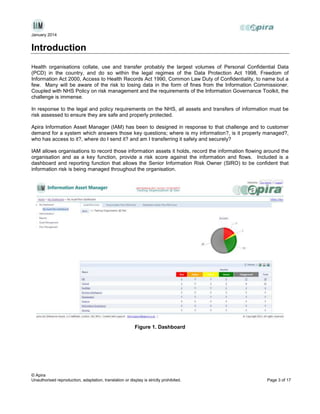 January 2014

Introduction
Health organisations collate, use and transfer probably the largest volumes of Personal Confidential Data
(PCD) in the country, and do so within the legal regimes of the Data Protection Act 1998, Freedom of
Information Act 2000, Access to Health Records Act 1990, Common Law Duty of Confidentiality, to name but a
few. Many will be aware of the risk to losing data in the form of fines from the Information Commissioner.
Coupled with NHS Policy on risk management and the requirements of the Information Governance Toolkit, the
challenge is immense.
In response to the legal and policy requirements on the NHS, all assets and transfers of information must be
risk assessed to ensure they are safe and properly protected.
Apira Information Asset Manager (IAM) has been to designed in response to that challenge and to customer
demand for a system which answers those key questions; where is my information?, is it properly managed?,
who has access to it?, where do I send it? and am I transferring it safely and securely?
IAM allows organisations to record those information assets it holds, record the information flowing around the
organisation and as a key function, provide a risk score against the information and flows. Included is a
dashboard and reporting function that allows the Senior Information Risk Owner (SIRO) to be confident that
information risk is being managed throughout the organisation.

Figure 1. Dashboard

© Apira
Unauthorised reproduction, adaptation, translation or display is strictly prohibited.

Page 3 of 17

 