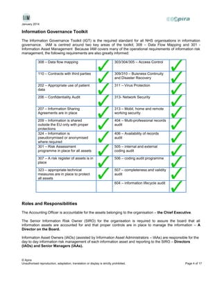 January 2014

Information Governance Toolkit
The Information Governance Toolkit (IGT) is the required standard for all NHS organisations in information
governance. IAM is centred around two key areas of the toolkit; 308 – Data Flow Mapping and 301 Information Asset Management Because IAM covers many of the operational requirements of information risk
management, the following requirements are also greatly informed:
308 – Data flow mapping

303/304/305 – Access Control

110 – Contracts with third parties

309/310 – Buisness Continuity
and Disaster Recovery

202 – Appropriate use of patient
data

311 – Virus Protection

206 – Confidentiality Audit

313- Network Security

207 – Information Sharing
Agreements are in place

313 – Mobil, home and remote
working security

209 – Information is shared
outside the EU only with proper
protections
324 – Information is
pseudonymised or anonymised
where required
301 – Risk Assessment
programme in place for all assets

404 – Multi-professional records
audit

307 – A risk register of assets is in
place

506 – coding audit programme

323 – appropriate technical
measures are in place to protect
all assets

507 – completeness and validity
audit

406 – Availability of records
audit
505 – internal and external
coding audit

604 – information lifecycle audit

Roles and Responsibilities
The Accounting Officer is accountable for the assets belonging to the organisation – the Chief Executive.
The Senior Information Risk Owner (SIRO) for the organisation is required to assure the board that all
information assets are accounted for and that proper controls are in place to manage the information – A
Director on the Board.
Information Asset Owners (IAOs) (assisted by Information Asset Administrators – IAAs) are responsible for the
day to day information risk management of each information asset and reporting to the SIRO – Directors
(IAOs) and Senior Managers (IAAs).

© Apira
Unauthorised reproduction, adaptation, translation or display is strictly prohibited.

Page 4 of 17

 