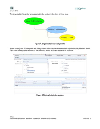 January 2014

The organisation hierarchy is represented in the system in the form of three tiers:

Figure 4. Organisation hierarchy in IAM
As the picking lists in the system are configurable, these can be renamed to the organisation’s preferred terms.
Each user is assigned to an area of the hierarchy, which is shown below as an example:

Figure 5.Picking lists in the system

© Apira
Unauthorised reproduction, adaptation, translation or display is strictly prohibited.

Page 8 of 17

 
