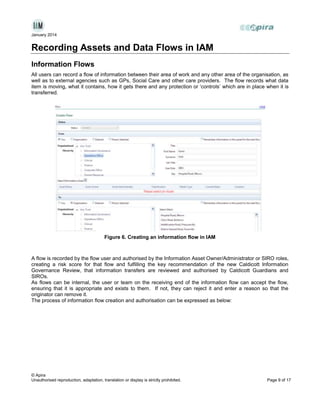 January 2014

Recording Assets and Data Flows in IAM
Information Flows
All users can record a flow of information between their area of work and any other area of the organisation, as
well as to external agencies such as GPs, Social Care and other care providers. The flow records what data
item is moving, what it contains, how it gets there and any protection or ‘controls’ which are in place when it is
transferred.

Figure 6. Creating an information flow in IAM

A flow is recorded by the flow user and authorised by the Information Asset Owner/Administrator or SIRO roles,
creating a risk score for that flow and fulfilling the key recommendation of the new Caldicott Information
Governance Review, that information transfers are reviewed and authorised by Caldicott Guardians and
SIROs.
As flows can be internal, the user or team on the receiving end of the information flow can accept the flow,
ensuring that it is appropriate and exists to them. If not, they can reject it and enter a reason so that the
originator can remove it.
The process of information flow creation and authorisation can be expressed as below:

© Apira
Unauthorised reproduction, adaptation, translation or display is strictly prohibited.

Page 9 of 17

 