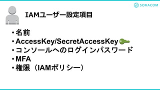 • 名前
• AccessKey/SecretAccessKey
• コンソールへのログインパスワード
• MFA
• 権限（IAMポリシー）
IAMユーザー設定項目
 