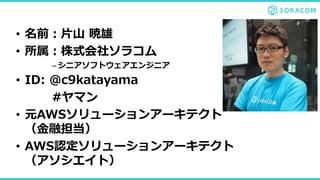 • 名前：片山 暁雄
• 所属：株式会社ソラコム
– シニアソフトウェアエンジニア
• ID: @c9katayama
#ヤマン
• 元AWSソリューションアーキテクト
（金融担当）
• AWS認定ソリューションアーキテクト
（アソシエイト）
 