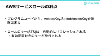 • プログラムコードから、AccessKey/SecretAccessKeyを排
除出来る
• ロールのキー(STS)は、自動的にリフレッシュされる
• 有効期限付きのキーが発行される
AWSサービスロールの利点
 