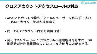 • AWSアカウントや操作ごとにIAMユーザーを作らずに済む
• IAMアカウント管理が楽になる
• 同一AWSアカウント内でも利用可能
• 例えばIAMユーザーにはDBのdelete権限を付与せずに、DB
削除時だけ削除権限のついたロールを使うことができる
クロスアカウントアクセスロールの利点
 