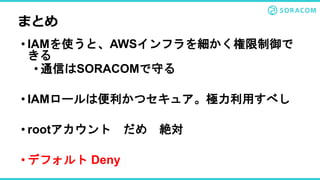 • IAMを使うと、AWSインフラを細かく権限制御で
きる
• 通信はSORACOMで守る
• IAMロールは便利かつセキュア。極力利用すべし
• rootアカウント だめ 絶対
• デフォルト Deny
まとめ
 