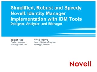 Simplified, Robust and Speedy
Novell Identity Manager
              ®



Implementation with IDM Tools
Designer, Analyzer, and iManager



Yogesh Rao          Vivek Thakyal
Product Manager     Senior Software Engineer
ynaras@novell.com   tvivek@novell.com
 