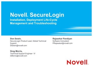 Novell SecureLogin ®

Installation, Deployment Life-Cycle
Management and Troubleshooting




Don Swain,                                   Rajasekar Pandiyan
SecureLogin Product Lead, Global Technical   Software Consultant
Support                                      PRajasekar@novell.com
DSwain@novell.com


Greg Morris,
Technical Support Engineer IV
GMorris@novell.com
 