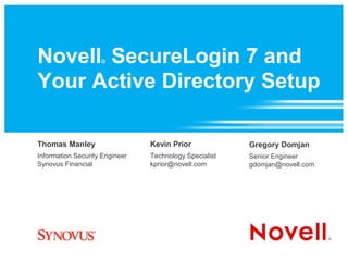 Novell SecureLogin 7 and
                    ®



Your Active Directory Setup

Thomas Manley                   Kevin Prior             Gregory Domjan
Information Security Engineer   Technology Specialist   Senior Engineer
Synovus Financial               kprior@novell.com       gdomjan@novell.com
 