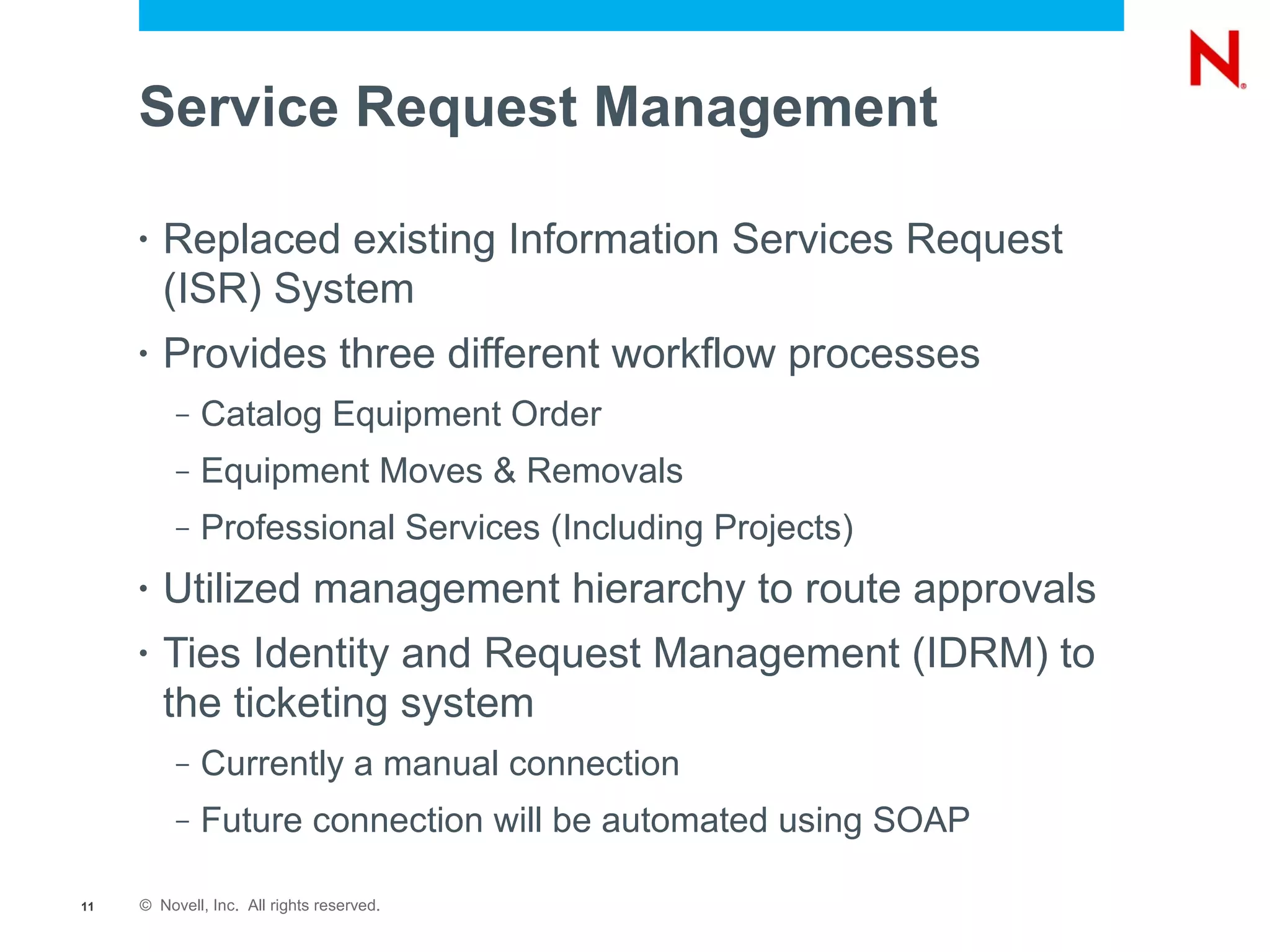 Service Request Management

     •   Replaced existing Information Services Request
         (ISR) System
     •   Provides three different workflow processes
          –   Catalog Equipment Order
          –   Equipment Moves & Removals
          –   Professional Services (Including Projects)
     •   Utilized management hierarchy to route approvals
     •   Ties Identity and Request Management (IDRM) to
         the ticketing system
          –   Currently a manual connection
          –   Future connection will be automated using SOAP

11   © Novell, Inc. All rights reserved.
 