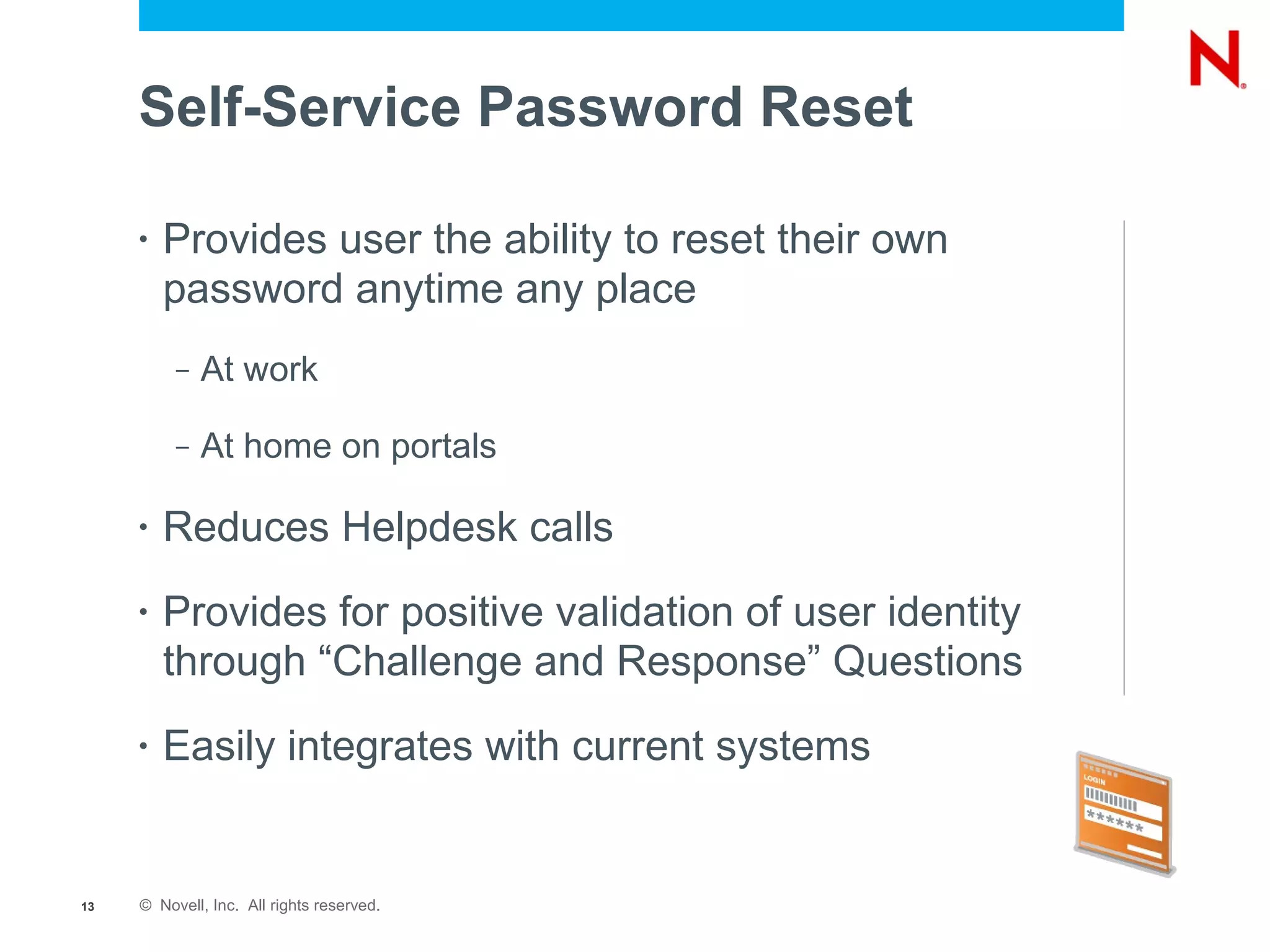 Self-Service Password Reset

     •   Provides user the ability to reset their own
         password anytime any place
          –   At work

          –   At home on portals

     •   Reduces Helpdesk calls
     •   Provides for positive validation of user identity
         through “Challenge and Response” Questions
     •   Easily integrates with current systems


13   © Novell, Inc. All rights reserved.
 