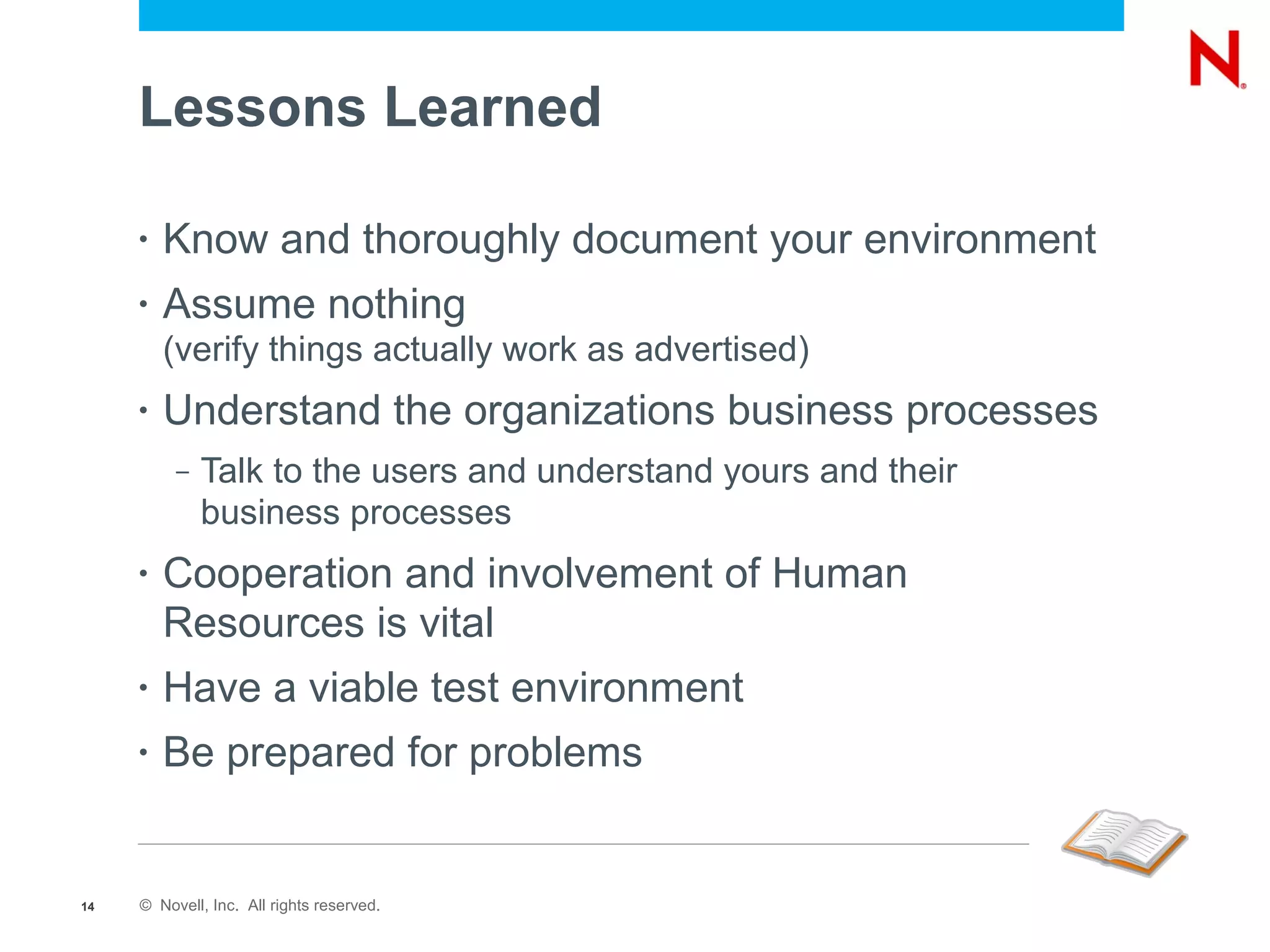 Lessons Learned

     •   Know and thoroughly document your environment
     •   Assume nothing
         (verify things actually work as advertised)
     •   Understand the organizations business processes
          –   Talk to the users and understand yours and their
              business processes
     •   Cooperation and involvement of Human
         Resources is vital
     •   Have a viable test environment
     •   Be prepared for problems


14   © Novell, Inc. All rights reserved.
 