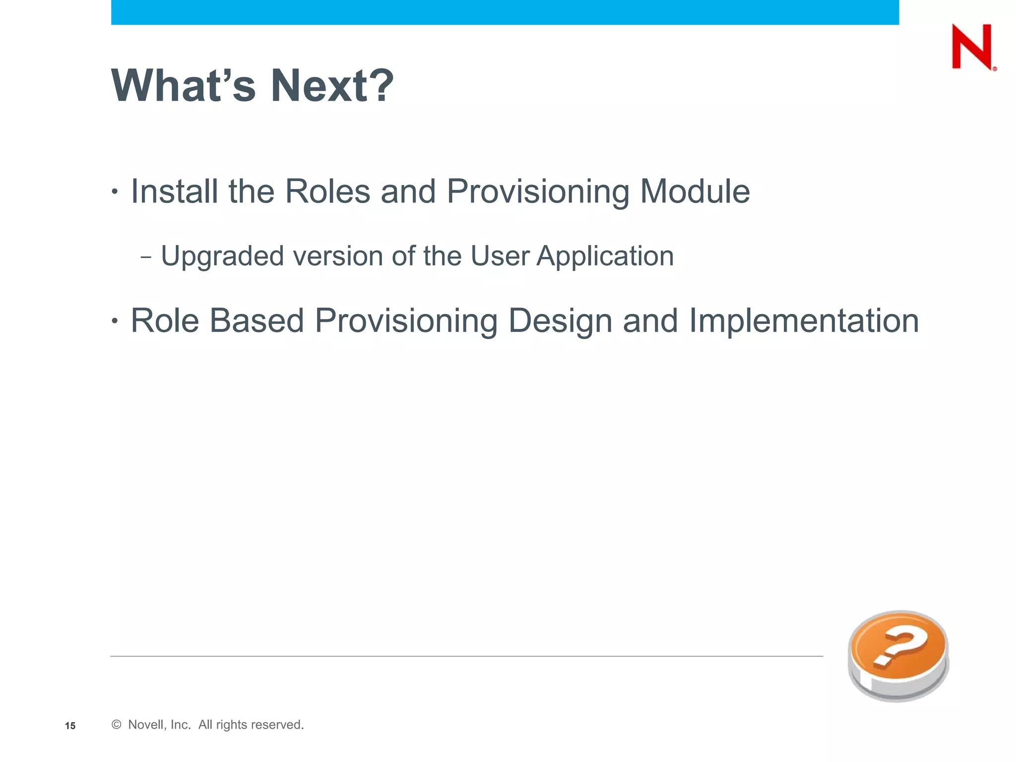 What’s Next?

     •   Install the Roles and Provisioning Module
          –   Upgraded version of the User Application

     •   Role Based Provisioning Design and Implementation




15   © Novell, Inc. All rights reserved.
 