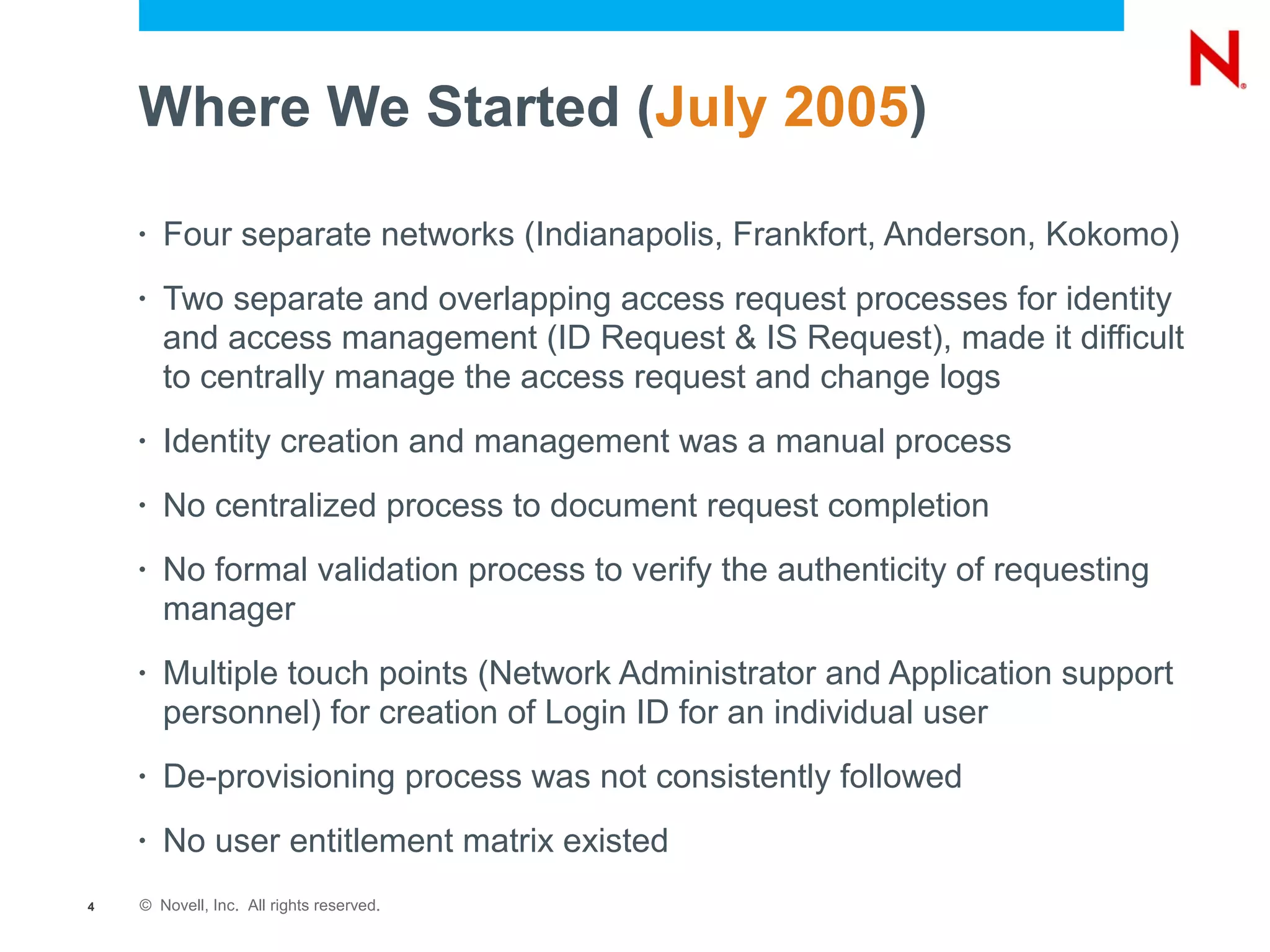 Where We Started (July 2005)

    •   Four separate networks (Indianapolis, Frankfort, Anderson, Kokomo)
    •   Two separate and overlapping access request processes for identity
        and access management (ID Request & IS Request), made it difficult
        to centrally manage the access request and change logs
    •   Identity creation and management was a manual process
    •   No centralized process to document request completion
    •   No formal validation process to verify the authenticity of requesting
        manager
    •   Multiple touch points (Network Administrator and Application support
        personnel) for creation of Login ID for an individual user
    •   De-provisioning process was not consistently followed
    •   No user entitlement matrix existed
4   © Novell, Inc. All rights reserved.
 
