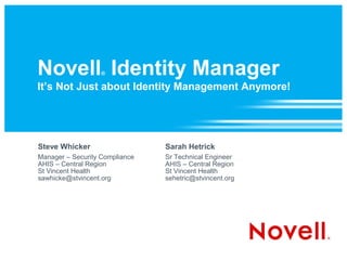 Novell Identity Manager
                   ®

It’s Not Just about Identity Management Anymore!




Steve Whicker                   Sarah Hetrick
Manager – Security Compliance   Sr Technical Engineer
AHIS – Central Region           AHIS – Central Region
St Vincent Health               St Vincent Health
sawhicke@stvincent.org          sehetric@stvincent.org
 