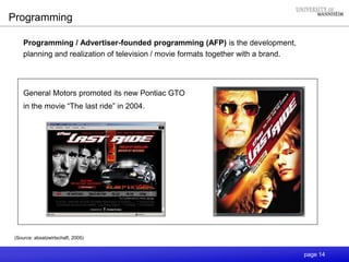 page 14
Programming
Programming / Advertiser-founded programming (AFP) is the development,
planning and realization of television / movie formats together with a brand.
General Motors promoted its new Pontiac GTO
in the movie “The last ride” in 2004.
(Source: absatzwirtschaft, 2005)
 