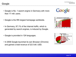page 34
Google
 Google is No. 1 search engine in Germany with more
than 17 mill. users.
 Google is the fifth largest homepage worldwide.
 In Germany, 87,1% of the Internet traffic, which is
generated by search engines, is induced by Google.
 Google is provided in 124 languages.
 In 2008 Google launched its own Browser (Chrome)
and gained a total revenue of 22.5 bill. USD.
Search Engines
Development of market shares
 