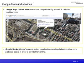 page 35
 Google Maps / Street View: since 2008 Google is taking pictures of German
neighborhoods
Google tools and services
 Google Books: Google’s newest project contains the scanning of about a million non-
protected books, in order to provide them online.
 