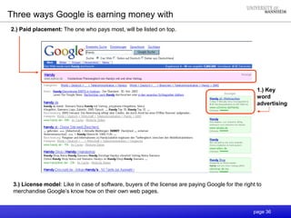 page 36
Three ways Google is earning money with
1.) Key
word
advertising
3.) License model: Like in case of software, buyers of the license are paying Google for the right to
merchandise Google’s know how on their own web pages.
2.) Paid placement: The one who pays most, will be listed on top.
 