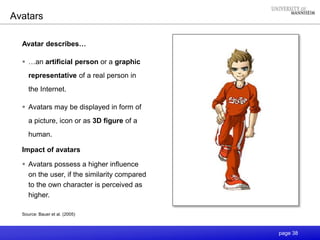 page 38
Avatars
Avatar describes…
 …an artificial person or a graphic
representative of a real person in
the Internet.
 Avatars may be displayed in form of
a picture, icon or as 3D figure of a
human.
Impact of avatars
 Avatars possess a higher influence
on the user, if the similarity compared
to the own character is perceived as
higher.
Source: Bauer et al. (2005)
 