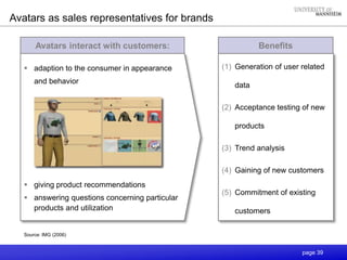 page 39
Avatars interact with customers:
 adaption to the consumer in appearance
and behavior
 giving product recommendations
 answering questions concerning particular
products and utilization
Source: IMG (2006)
Benefits
(1) Generation of user related
data
(2) Acceptance testing of new
products
(3) Trend analysis
(4) Gaining of new customers
(5) Commitment of existing
customers
Avatars as sales representatives for brands
 