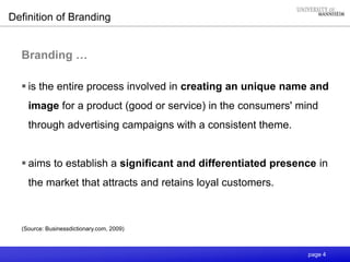 page 4
Branding …
 is the entire process involved in creating an unique name and
image for a product (good or service) in the consumers' mind
through advertising campaigns with a consistent theme.
 aims to establish a significant and differentiated presence in
the market that attracts and retains loyal customers.
Definition of Branding
(Source: Businessdictionary.com, 2009)
 