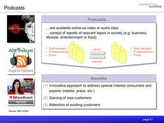 page 41
Benefits
(1) Innovative approach to address special interest consumers and
experts (retailer, press, etc.)
(2) Gaining of new customers
(3) Retention of existing customers
Podcasts
Podcasts…
Source: IMG (2006)
upload
download
• Staff members
• Private persons
• Press
…are available online as video or audio clips
…consist of reports of relevant topics in society (e.g. business,
lifestyle, entertainment or food)
• Staff members
• Private persons
• Press
 