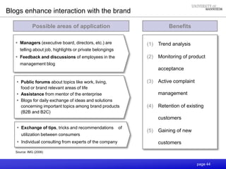 page 44
Benefits
(1) Trend analysis
(2) Monitoring of product
acceptance
(3) Active complaint
management
(4) Retention of existing
customers
(5) Gaining of new
customers
Blogs enhance interaction with the brand
Possible areas of application
 Managers (executive board, directors, etc.) are
telling about job, highlights or private belongings
 Feedback and discussions of employees in the
management blog
Source: IMG (2006)
 Public forums about topics like work, living,
food or brand relevant areas of life
 Assistance from mentor of the enterprise
 Blogs for daily exchange of ideas and solutions
concerning important topics among brand products
(B2B and B2C)
 Exchange of tips, tricks and recommendations of
utilization between consumers
 Individual consulting from experts of the company
 