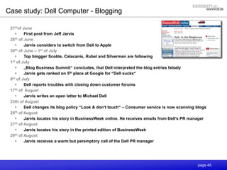 page 45
Case study: Dell Computer - Blogging
21thof June
 First post from Jeff Jarvis
26th of June
 Jarvis considers to switch from Dell to Apple
30th of June – 1st of July
 Top blogger Scoble, Calacanis, Rubel and Silverman are following
1st of July
 „Blog Business Summit“ concludes, that Dell interpreted the blog entries falsely
 Jarvis gets ranked on 5th place at Google for “Dell sucks“
8th of July
 Dell reports troubles with closing down customer forums
17th of August
 Jarvis writes an open letter to Michael Dell
23th of August
 Dell changes its blog policy “Look & don‘t touch“ – Consumer service is now scanning blogs
25th of August
 Jarvis locates his story in BusinessWeek online. He receives emails from Dell’s PR manager
27th of August
 Jarvis locates his story in the printed edition of BusinessWeek
29th of August
 Jarvis receives a warm but peremptory call of the Dell PR manager
 