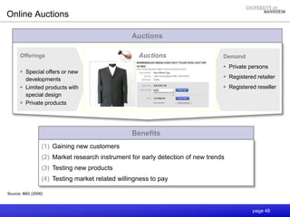 page 48
Online Auctions
Auctions
Demand
 Private persons
 Registered retailer
 Registered reseller
Offerings
 Special offers or new
developments
 Limited products with
special design
 Private products
Source: IMG (2006)
Auctions
Benefits
(1) Gaining new customers
(2) Market research instrument for early detection of new trends
(3) Testing new products
(4) Testing market related willingness to pay
 
