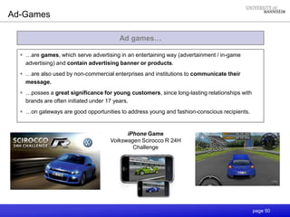 page 50
Ad games…
Ad-Games
 …are games, which serve advertising in an entertaining way (advertainment / in-game
advertising) and contain advertising banner or products.
 …are also used by non-commercial enterprises and institutions to communicate their
message.
 …posses a great significance for young customers, since long-lasting relationships with
brands are often initiated under 17 years.
 …on gateways are good opportunities to address young and fashion-conscious recipients.
iPhone Game
Volkswagen Scirocco R 24H
Challenge
 