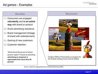 page 51
Moorhuhn
Ad games - Examples
Source: Institut für angewandte Kommunikationsforschung (2002)
Benefits
(1) Consumers are engaged
voluntarily and in an active
way with brand or product
(2) Avoid advertising reactance
(3) Brand management (linkage
of brand with entertainment)
(4) Gaining of new customers
(5) Customer retention
“While almost 90 percent of all test
persons regard TV-spots as disturbing,
advertising in ad games is
appreciated from more than 50
percent.”
Created 1999 by Phenomedia as ad game for
the Scottish whiskey brand Johnnie Walker
 