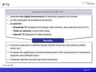 page 53
Internet Protocol TV (IP TV)…
 …describes the digital transmission of television programs and movies.
 …is only receivable via broadband connection.
 …is used for:
 Broadcast TV (reception of multicast video streams, also referred to as live TV).
 Video on demand (virtual video shop).
 Internet TV (playback of video streams).
Source: IMG 2006
IP TV
(1) Innovative approach to address special interest consumers and experts (retailer,
press, etc.)
(2) Increases the significance of brand relevant areas of life by placement of channels or
programs about lifestyle topics
(3) Customer retention and gaining of new customers
Benefits
 
