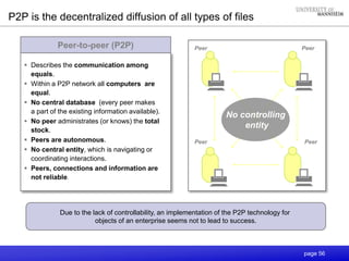 page 56
Peer-to-peer (P2P)
P2P is the decentralized diffusion of all types of files
 Describes the communication among
equals.
 Within a P2P network all computers are
equal.
 No central database (every peer makes
a part of the existing information available).
 No peer administrates (or knows) the total
stock.
 Peers are autonomous.
 No central entity, which is navigating or
coordinating interactions.
 Peers, connections and information are
not reliable.
Peer Peer
Peer Peer
Due to the lack of controllability, an implementation of the P2P technology for
objects of an enterprise seems not to lead to success.
No controlling
entity
 