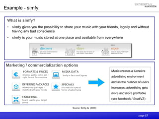 page 57
Example - simfy
Source: Simfy.de (2009)
Simfy in facts and figures
MEDIA DATAFORMATS & PRICES
OFFERING PACKAGES
Display, audio, video-ads –
right format for everyone
Reach exactly your target
group
Advertising packages –
matched with your needs
Discover our special
forms of advertising
Marketing / commercialization options
Music creates a lucrative
advertising environment
and as the number of users
increases, advertising gets
more and more profitable
(see facebook / StudiVZ)
What is simfy?
• simfy gives you the possibility to share your music with your friends, legally and without
having any bad conscience
• simfy is your music stored at one place and available from everywhere
 