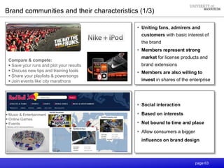 page 63
 Uniting fans, admirers and
customers with basic interest of
the brand
 Members represent strong
market for license products and
brand extensions
 Members are also willing to
invest in shares of the enterprise
Compare & compete:
 Save your runs and plot your results
 Discuss new tips and training tools
 Share your playlists & powersongs
 Join events like city marathons
 Music & Entertainment
 Online Games
 Events
 Social interaction
 Based on interests
 Not bound to time and place
 Allow consumers a bigger
influence on brand design
Brand communities and their characteristics (1/3)
 