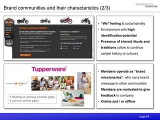 page 64
 “We” feeling & social identity
 Environment with high
identification potential
 Presence of shared rituals and
traditions (allow to continue
certain history or culture)
 Members operate as “brand
missionaries”, who carry brand
message to other communities
Members are motivated to give
feedback to company
 Online and / or offline
Brand communities and their characteristics (2/3)
 Hosting or joining a home party
 Join an online party
 
