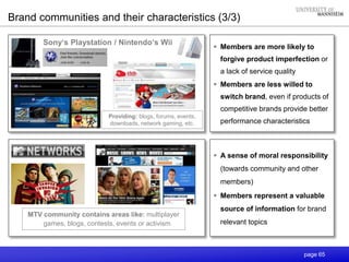 page 65
 Members are more likely to
forgive product imperfection or
a lack of service quality
 Members are less willed to
switch brand, even if products of
competitive brands provide better
performance characteristics
Providing: blogs, forums, events,
downloads, network gaming, etc.
Sony‘s Playstation / Nintendo‘s Wii
 A sense of moral responsibility
(towards community and other
members)
 Members represent a valuable
source of information for brand
relevant topics
Brand communities and their characteristics (3/3)
MTV community contains areas like: multiplayer
games, blogs, contests, events or activism
 