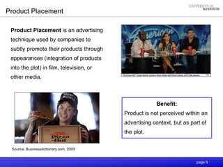 page 9
Product Placement
Product Placement is an advertising
technique used by companies to
subtly promote their products through
appearances (integration of products
into the plot) in film, television, or
other media.
Benefit:
Product is not perceived within an
advertising context, but as part of
the plot.
Source: Businessdictionary.com, 2009
 