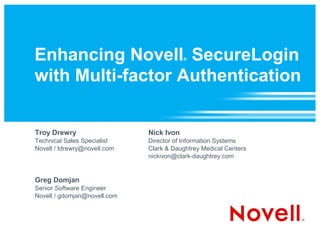 Enhancing Novell SecureLogin              ®



with Multi-factor Authentication


Troy Drewry                   Nick Ivon
Technical Sales Specialist    Director of Information Systems
Novell / tdrewry@novell.com   Clark & Daughtrey Medical Centers
                              nickivon@clark-daughtrey.com


Greg Domjan
Senior Software Engineer
Novell / gdomjan@novell.com
 