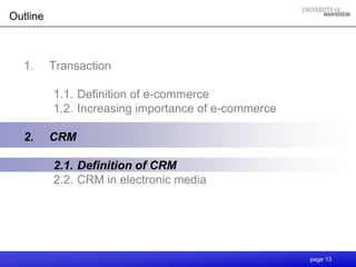 Outline



  1.      Transaction

          1.1. Definition of e-commerce
          1.2. Increasing importance of e-commerce

  2.      CRM

          2.1. Definition of CRM
          2.2. CRM in electronic media




                                                     page 13
 