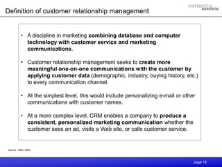 Definition of customer relationship management


         • A discipline in marketing combining database and computer
           technology with customer service and marketing
           communications.

         • Customer relationship management seeks to create more
           meaningful one-on-one communications with the customer by
           applying customer data (demographic, industry, buying history, etc.)
           to every communication channel.

         • At the simplest level, this would include personalizing e-mail or other
           communications with customer names.

         • At a more complex level, CRM enables a company to produce a
           consistent, personalized marketing communication whether the
           customer sees an ad, visits a Web site, or calls customer service.


Source: AMA, 2009




                                                                                 page 16
 