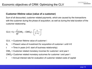 Economic objectives of CRM: Optimizing the CLV


  Customer lifetime value (value of a customer)
  Sum of all discounted, customer related payments, which are caused by the transactions
  with the customer during the phase of acquisition, as well as during the total duration of the
  customer relationship.

              T                            t
                                      1
  CLVi = Ai + ∑(CMIit – CMOit)   .
             t=0
                                     1+r


  CLVi = Customer lifetime value of customer i
  Ai    = Present value of investment for acquisition of customer i until t=0
  t     = Time in years (t=0: start of business relationship)
  CMIit = Customer related monetary incomes for customer i and year t
  CMOit= Customer related monetary outcomes for customer i and year t
  r     = Annual interest rate for evaluation of customer related costs of capital



                                                                                      page 18
 