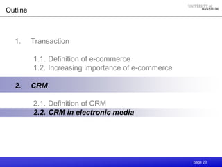 Outline



  1.      Transaction

          1.1. Definition of e-commerce
          1.2. Increasing importance of e-commerce

  2.      CRM

          2.1. Definition of CRM
          2.2. CRM in electronic media




                                                     page 23
 